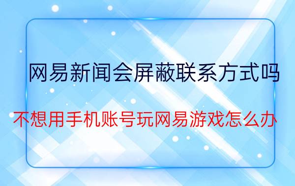 网易新闻会屏蔽联系方式吗 不想用手机账号玩网易游戏怎么办？